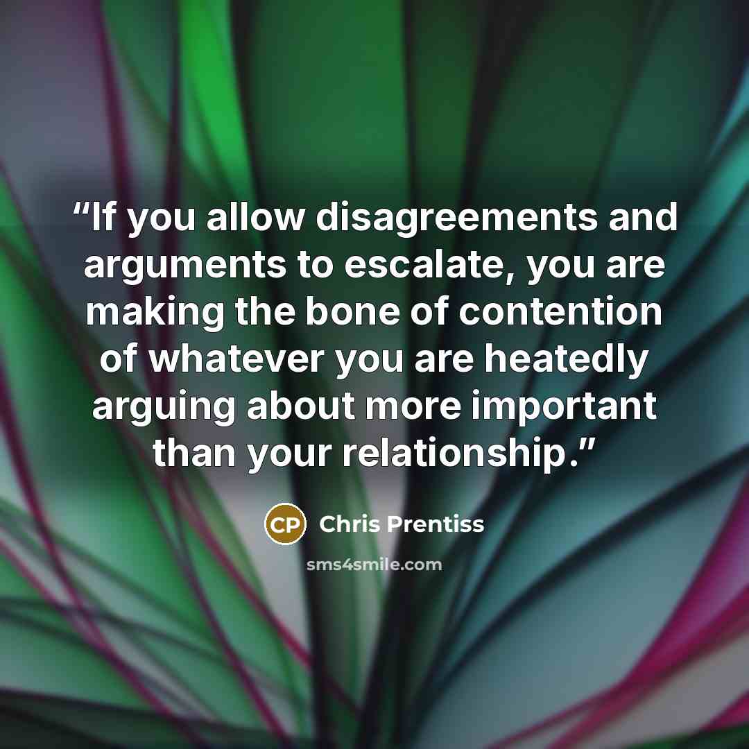 “If you allow disagreements and arguments to escalate, you are making the bone of contention of whatever you are heatedly arguing about more important than your relationship.” quote by Chris Prentiss