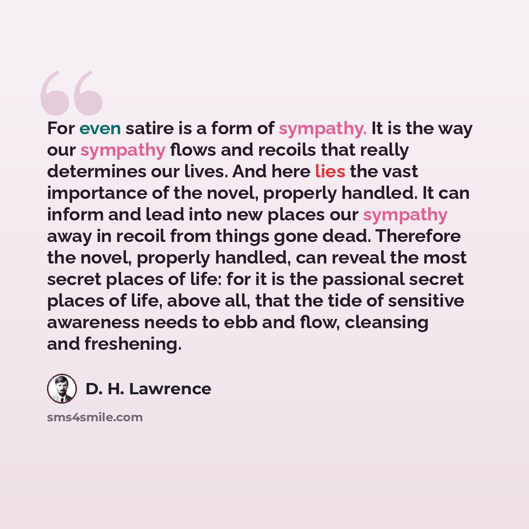 “For even satire is a form of sympathy. It is the way our sympathy flows and recoils that really determines our lives. And here lies the vast importance of the novel, properly handled. It can inform and lead into new places our sympathy away in recoil from things gone dead. Therefore the novel…” quote by D. H. Lawrence