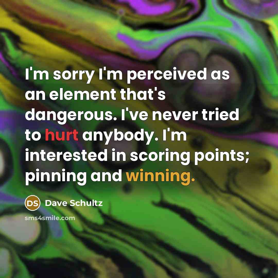 “I'm sorry I'm perceived as an element that's dangerous. I've never tried to hurt anybody. I'm interested in scoring points; pinning and winning.” quote by Dave Schultz