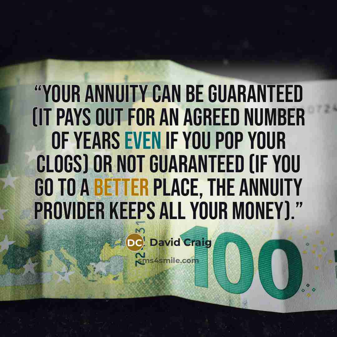 “Your annuity can be guaranteed (it pays out for an agreed number of years even if you pop your clogs) or not guaranteed (if you go to a better place, the annuity provider keeps all your money).” quote by David Craig