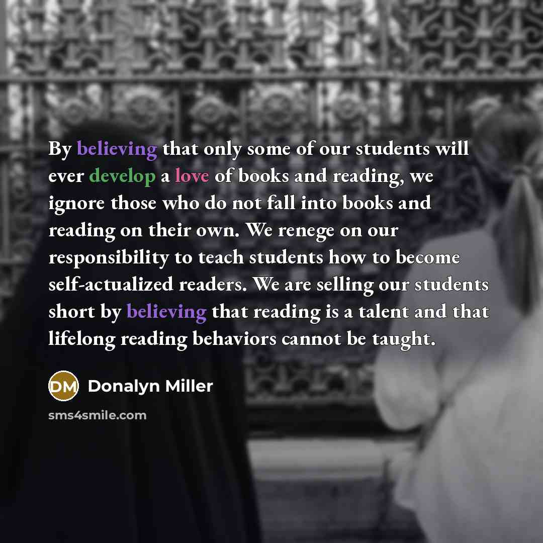 “By believing that only some of our students will ever develop a love of books and reading, we ignore those who do not fall into books and reading on their own. We renege on our responsibility to teach students how to become self-actualized readers. We are selling our students short by believing…” quote by Donalyn Miller