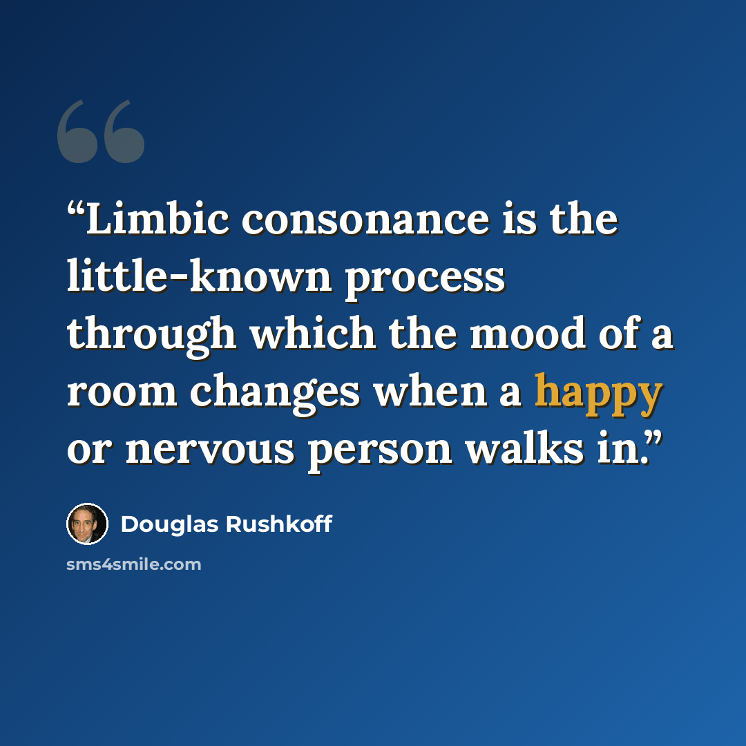 “Limbic consonance is the little-known process through which the mood of a room changes when a happy or nervous person walks in.” quote by Douglas Rushkoff