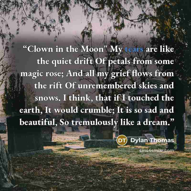 “Clown in the Moon" My tears are like the quiet drift Of petals from some magic rose; And all my grief flows from the rift Of unremembered skies and snows. I think, that if I touched the earth, It would crumble; It is so sad and beautiful, So tremulously like a dream.” quote by Dylan Thomas