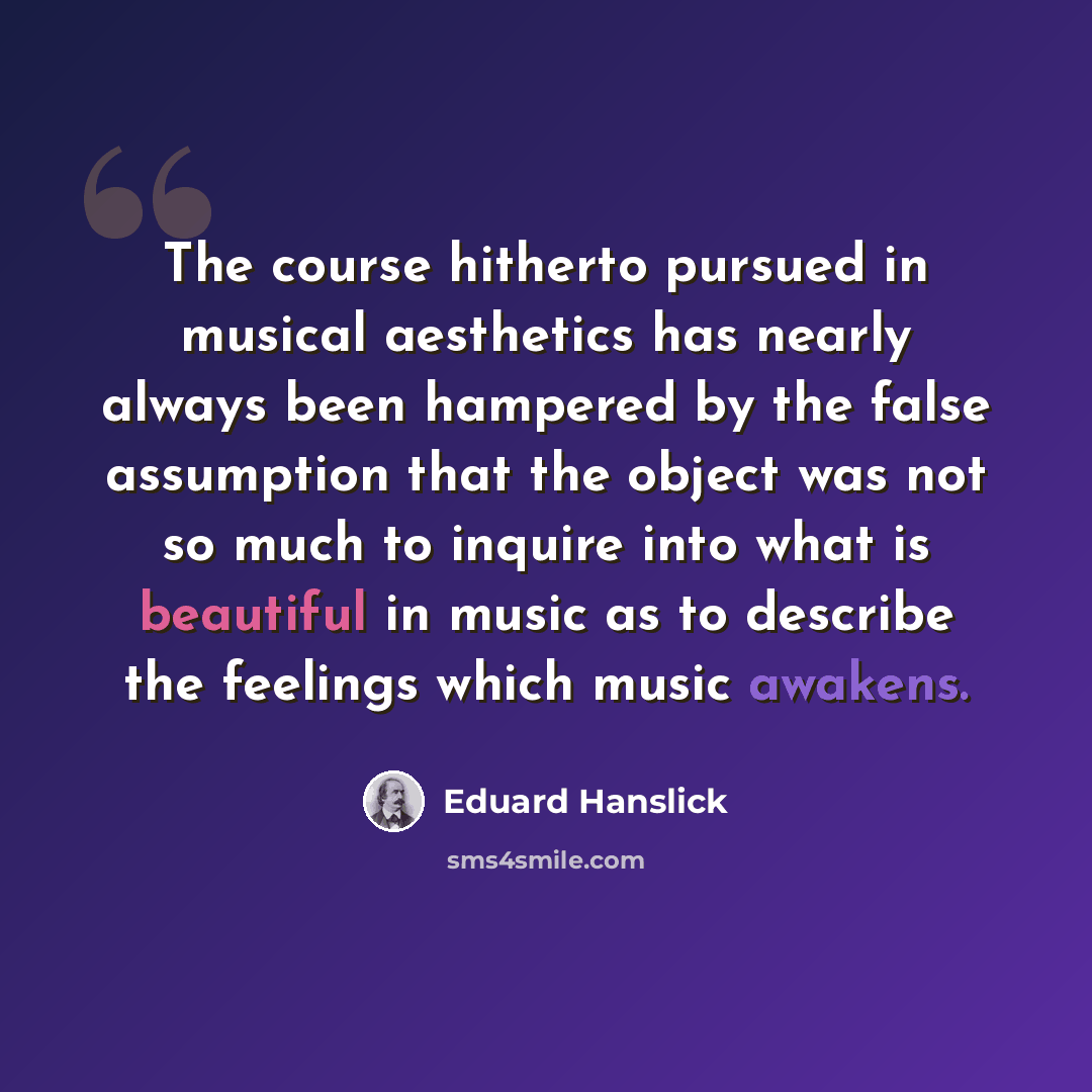 “The course hitherto pursued in musical aesthetics has nearly always been hampered by the false assumption that the object was not so much to inquire into what is beautiful in music as to describe the feelings which music awakens.” quote by Eduard Hanslick