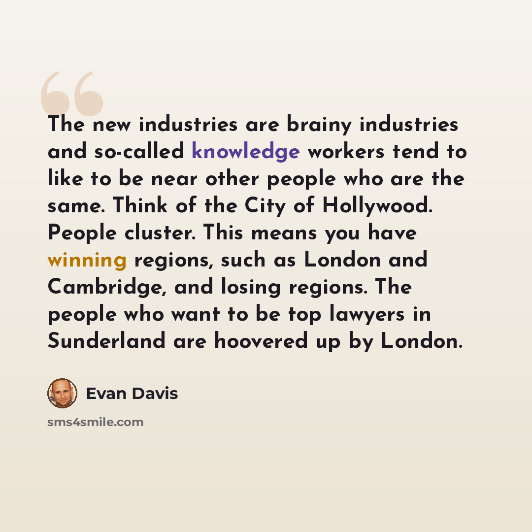 “The new industries are brainy industries and so-called knowledge workers tend to like to be near other people who are the same. Think of the City of Hollywood. People cluster. This means you have winning regions, such as London and Cambridge, and losing regions. The people who want to be top…” quote by Evan Davis