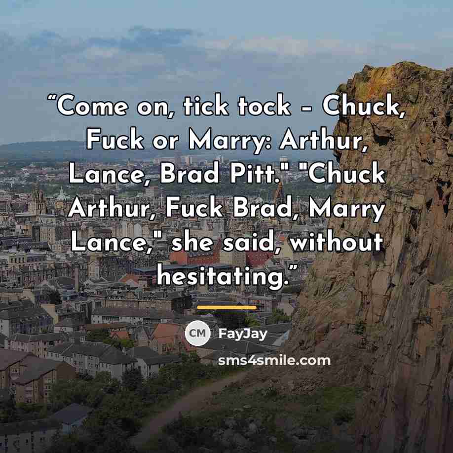 “Come on, tick tock – Chuck, Fuck or Marry: Arthur, Lance, Brad Pitt." "Chuck Arthur, Fuck Brad, Marry Lance," she said, without hesitating.” quote by FayJay