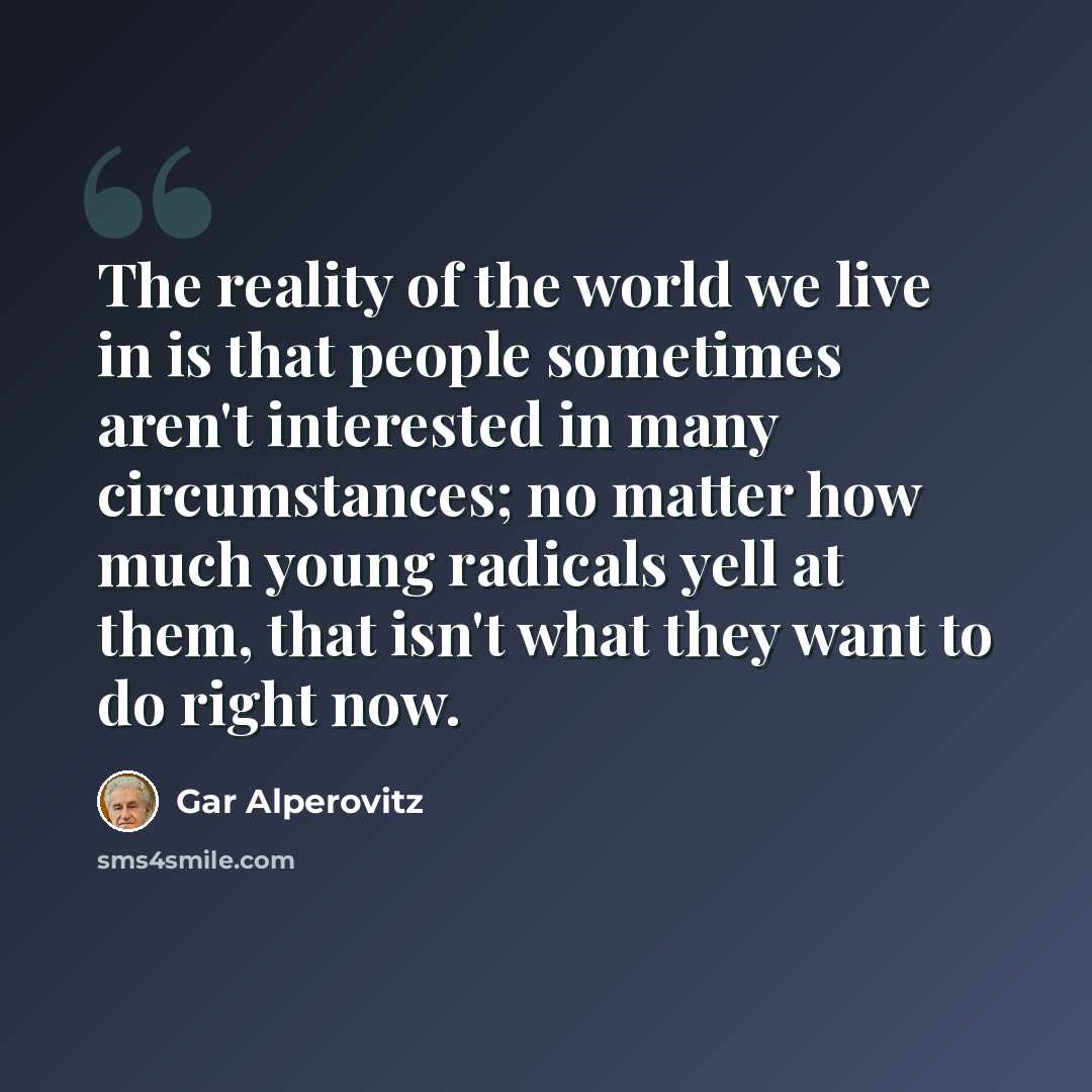 “The reality of the world we live in is that people sometimes aren't interested in many circumstances; no matter how much young radicals yell at them, that isn't what they want to do right now.” quote by Gar Alperovitz