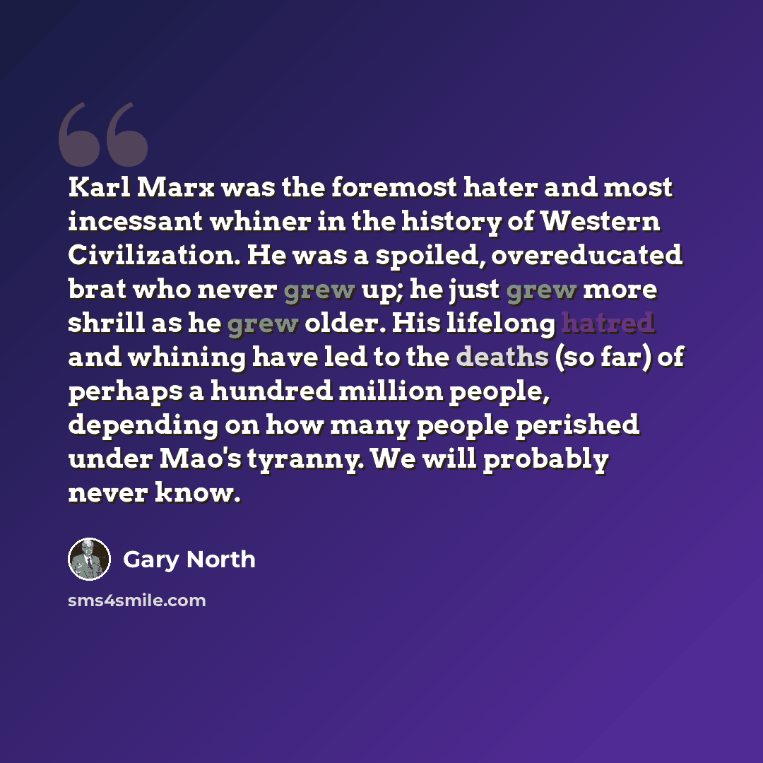 “Karl Marx was the foremost hater and most incessant whiner in the history of Western Civilization. He was a spoiled, overeducated brat who never grew up; he just grew more shrill as he grew older. His lifelong hatred and whining have led to the deaths (so far) of perhaps a hundred million people…” quote by Gary North