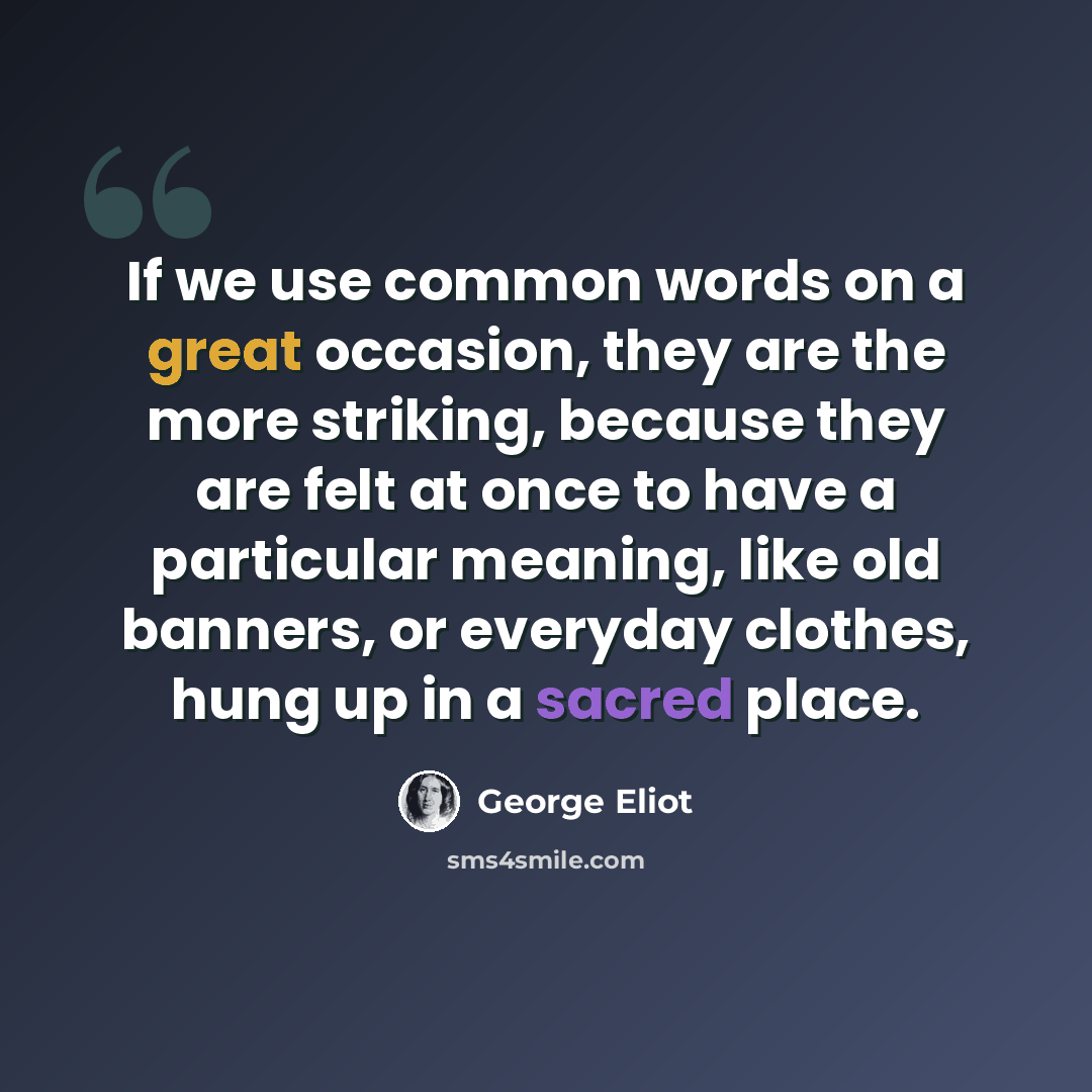 “If we use common words on a great occasion, they are the more striking, because they are felt at once to have a particular meaning, like old banners, or everyday clothes, hung up in a sacred place.” quote by George Eliot