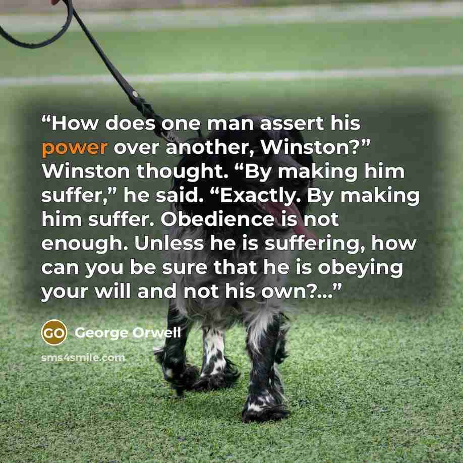 “How does one man assert his power over another, Winston?” Winston thought. “By making him suffer,” he said. “Exactly. By making him suffer. Obedience is not enough. Unless he is suffering, how can you be sure that he is obeying your will and not his own?...” quote by George Orwell