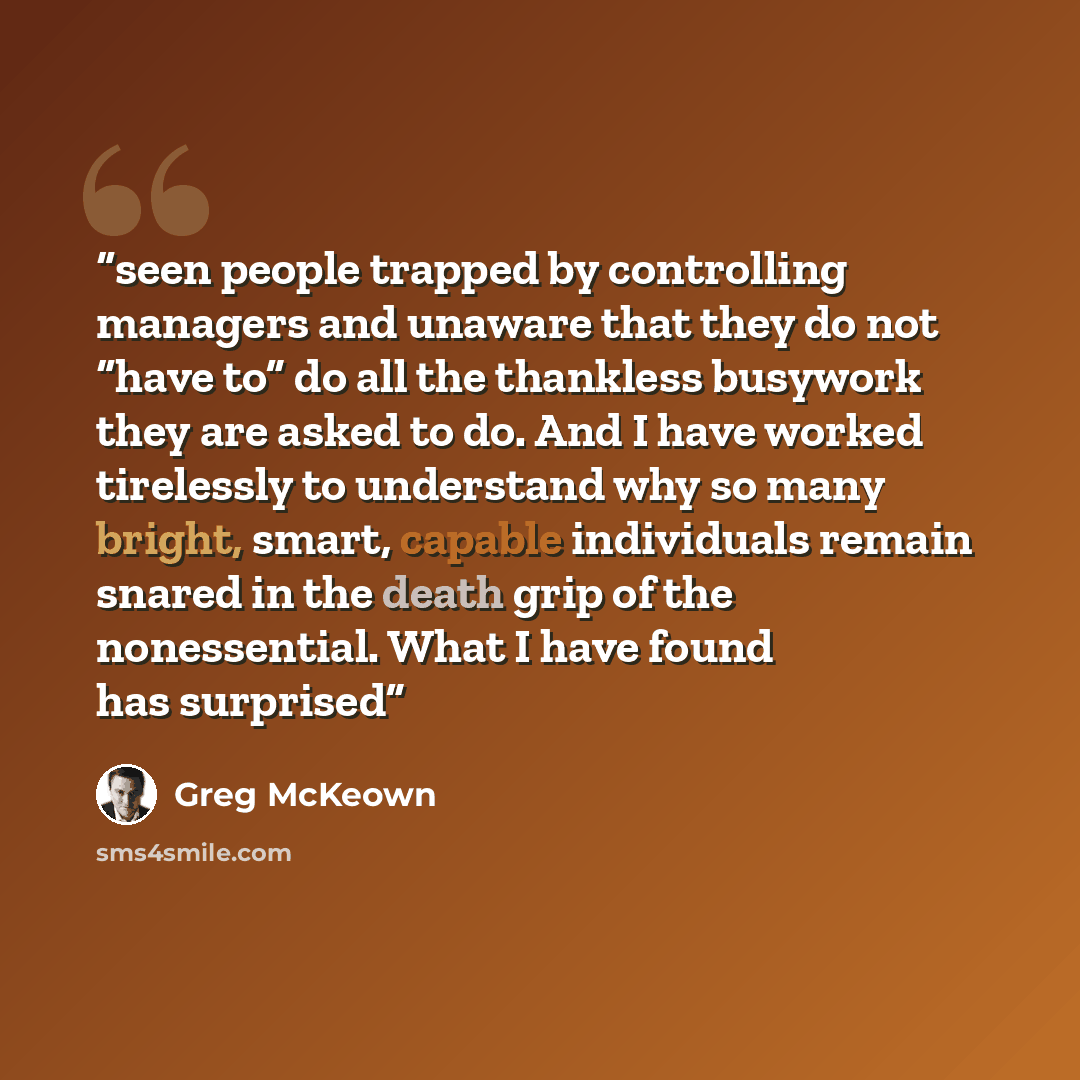 “seen people trapped by controlling managers and unaware that they do not “have to” do all the thankless busywork they are asked to do. And I have worked tirelessly to understand why so many bright, smart, capable individuals remain snared in the death grip of the nonessential. What I have found…” quote by Greg McKeown