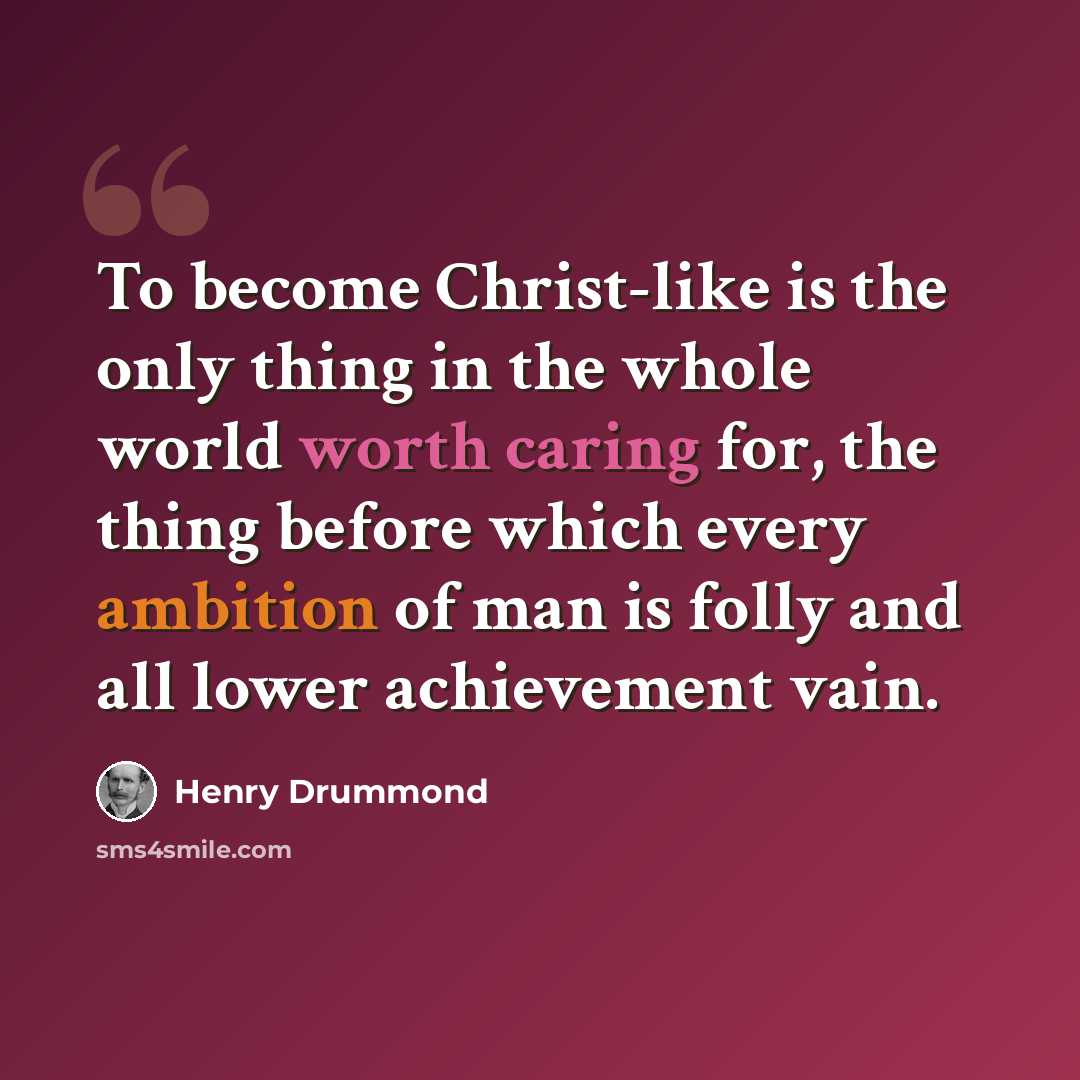 “To become Christ-like is the only thing in the whole world worth caring for, the thing before which every ambition of man is folly and all lower achievement vain.” quote by Henry Drummond