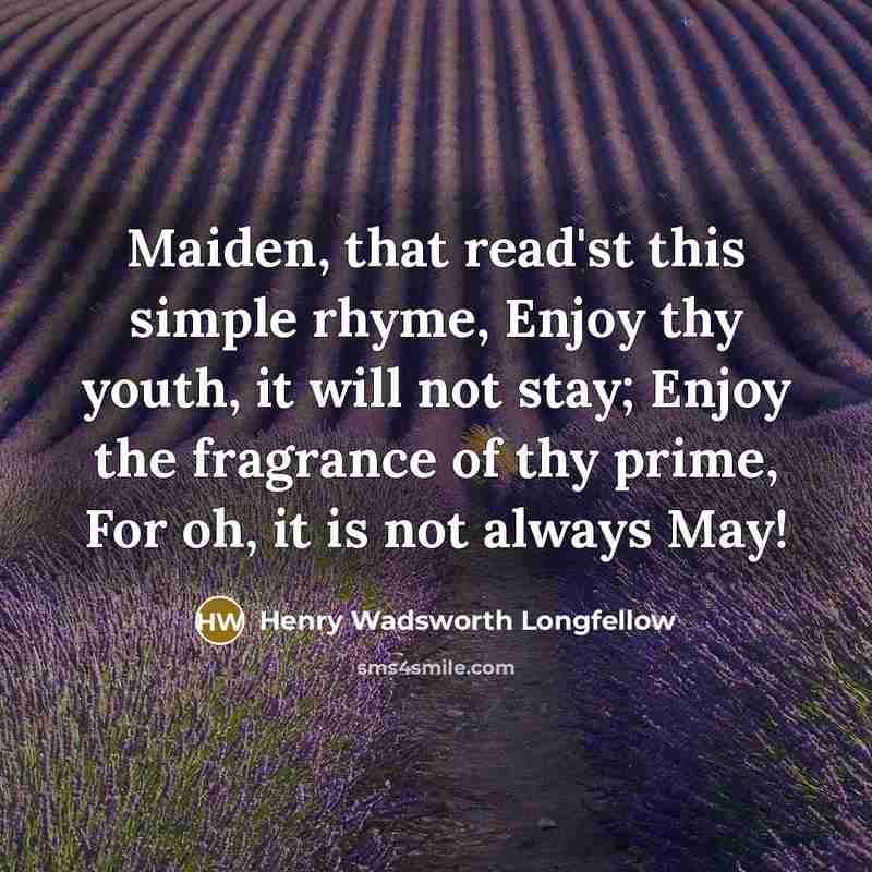 “Maiden, that read'st this simple rhyme, Enjoy thy youth, it will not stay; Enjoy the fragrance of thy prime, For oh, it is not always May!” quote by Henry Wadsworth Longfellow