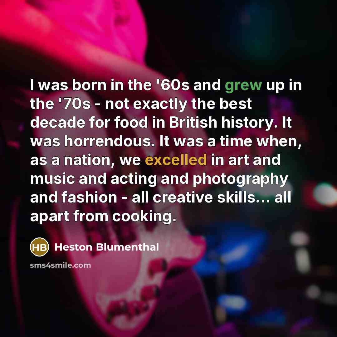 “I was born in the '60s and grew up in the '70s - not exactly the best decade for food in British history. It was horrendous. It was a time when, as a nation, we excelled in art and music and acting and photography and fashion - all creative skills... all apart from cooking.” quote by Heston Blumenthal
