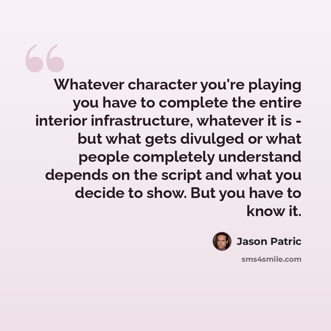 “Whatever character you're playing you have to complete the entire interior infrastructure, whatever it is - but what gets divulged or what people completely understand depends on the script and what you decide to show. But you have to know it.” quote by Jason Patric