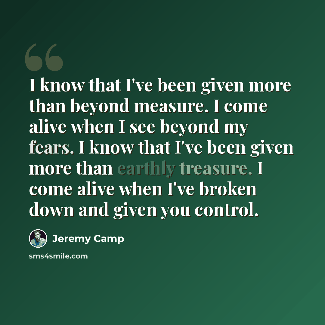 “I know that I've been given more than beyond measure. I come alive when I see beyond my fears. I know that I've been given more than earthly treasure. I come alive when I've broken down and given you control.” quote by Jeremy Camp
