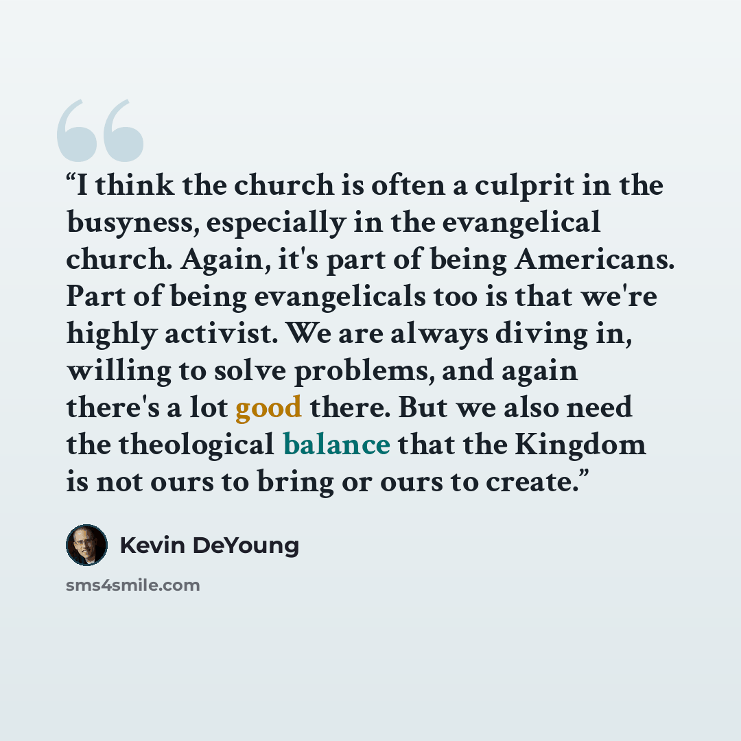 “I think the church is often a culprit in the busyness, especially in the evangelical church. Again, it's part of being Americans. Part of being evangelicals too is that we're highly activist. We are always diving in, willing to solve problems, and again there's a lot good there. But we also need…” quote by Kevin Deyoung