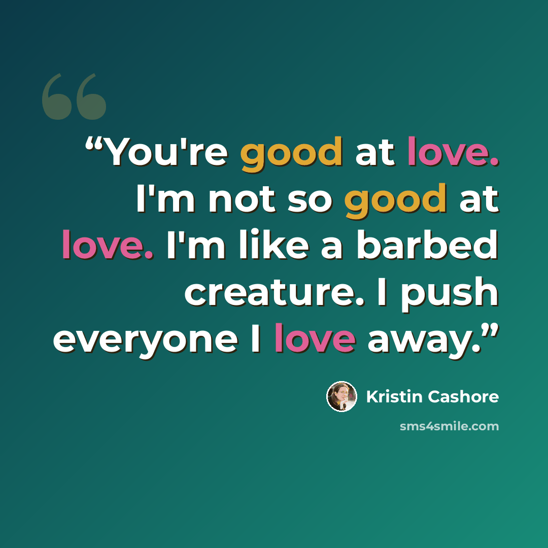 “You're good at love. I'm not so good at love. I'm like a barbed creature. I push everyone I love away.” quote by Kristin Cashore