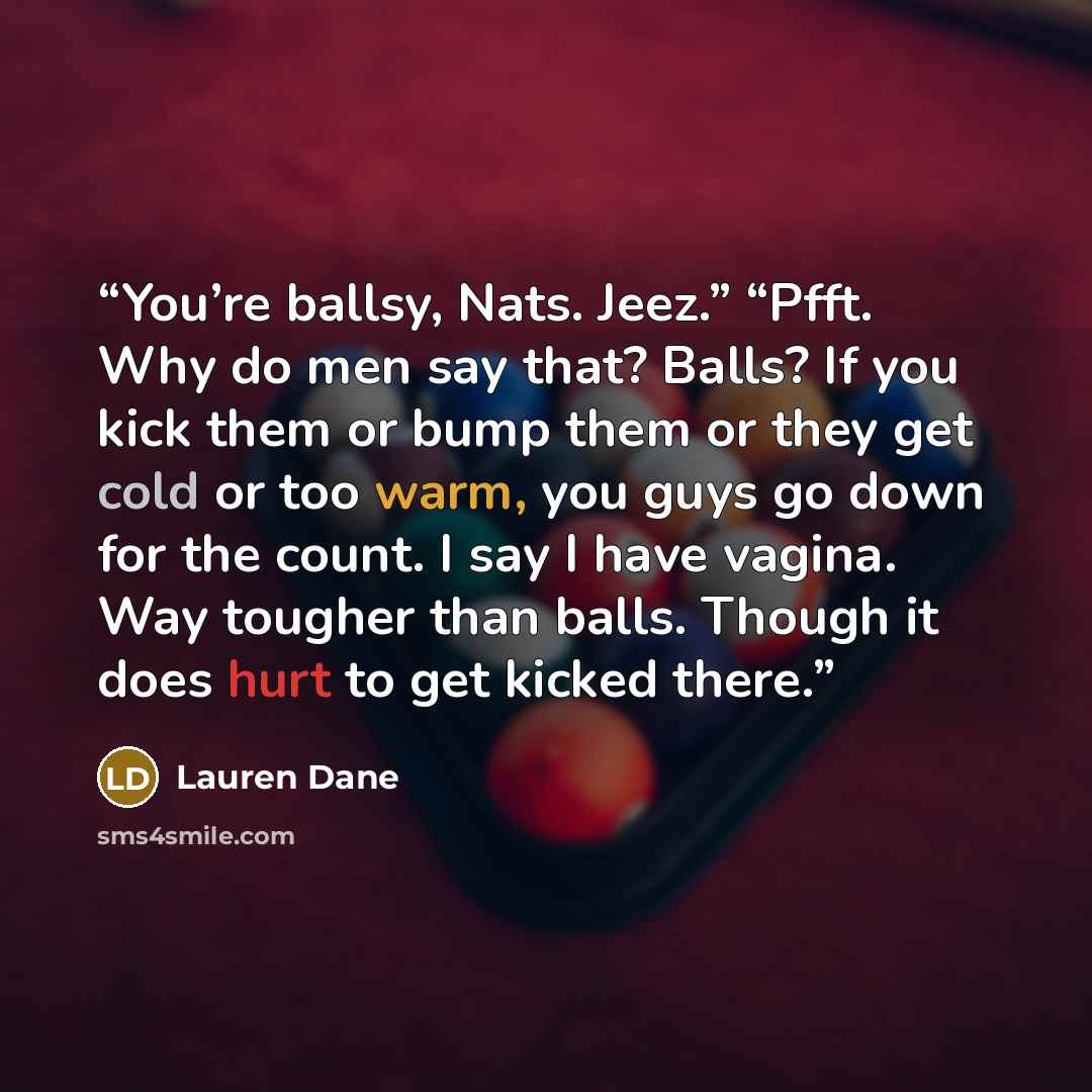 “You’re ballsy, Nats. Jeez.” “Pfft. Why do men say that? Balls? If you kick them or bump them or they get cold or too warm, you guys go down for the count. I say I have vagina. Way tougher than balls. Though it does hurt to get kicked there.” quote by Lauren Dane