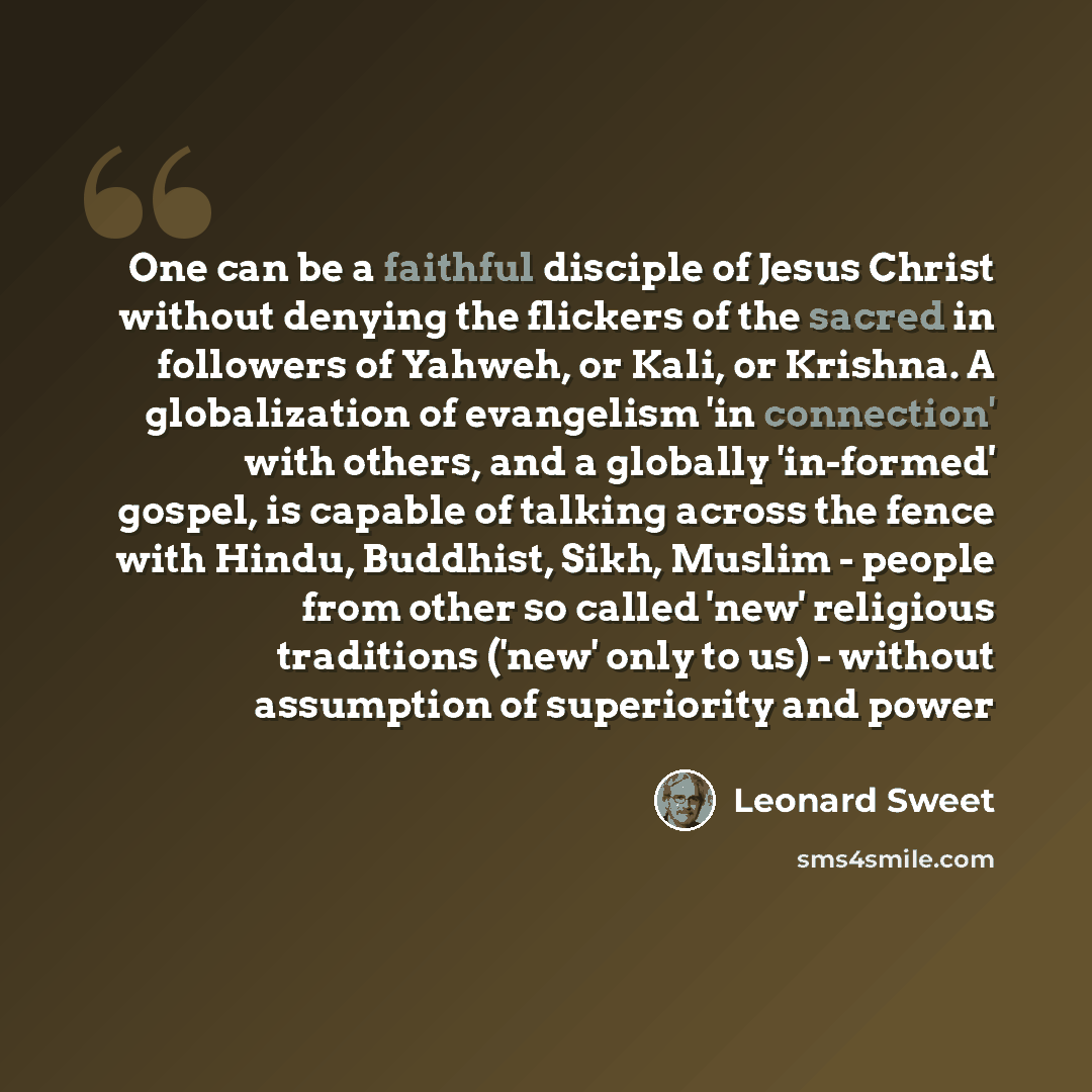 “One can be a faithful disciple of Jesus Christ without denying the flickers of the sacred in followers of Yahweh, or Kali, or Krishna. A globalization of evangelism 'in connection' with others, and a globally 'in-formed' gospel, is capable of talking across the fence with Hindu, Buddhist, Sikh…” quote by Leonard Sweet