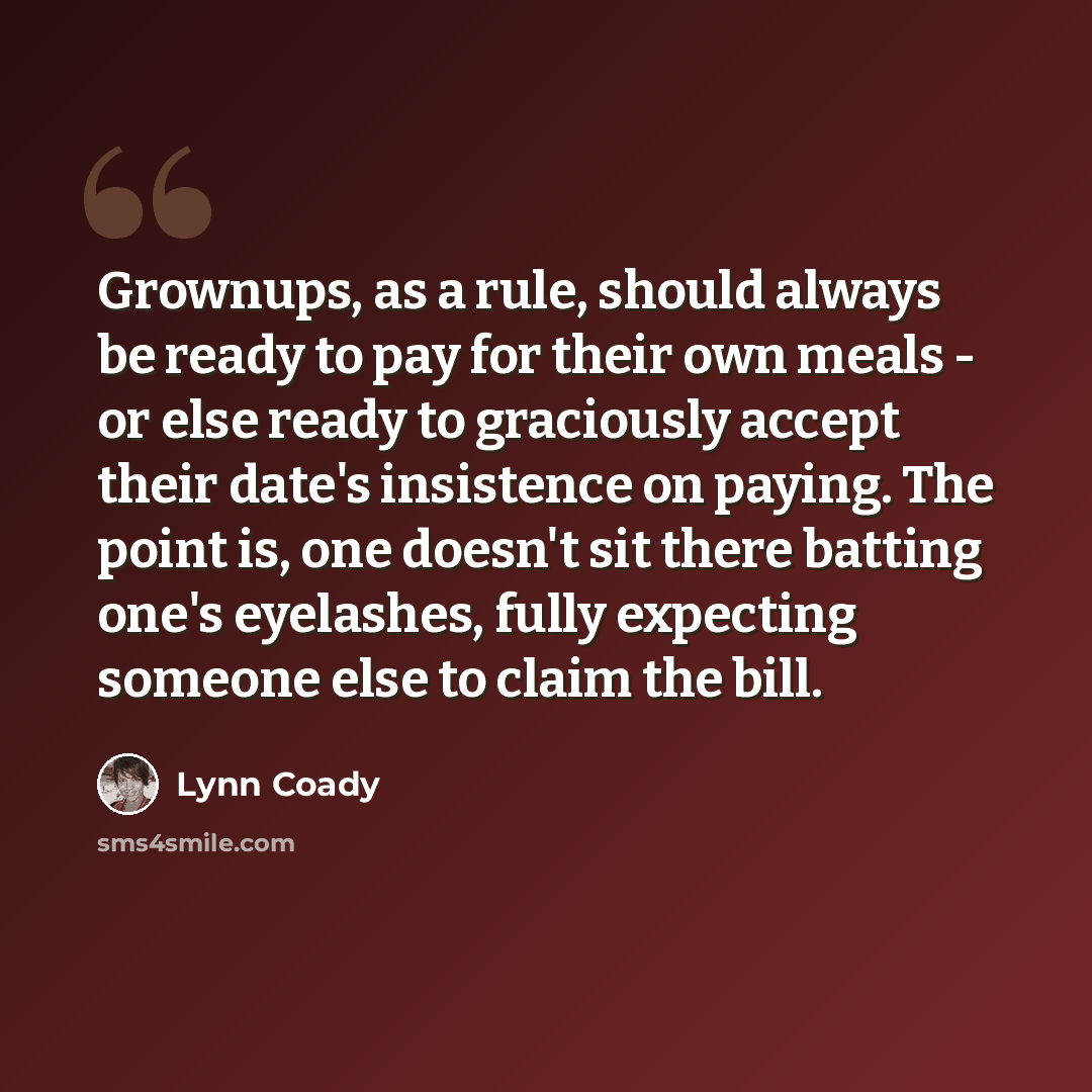 “Grownups, as a rule, should always be ready to pay for their own meals - or else ready to graciously accept their date's insistence on paying. The point is, one doesn't sit there batting one's eyelashes, fully expecting someone else to claim the bill.” quote by Lynn Coady