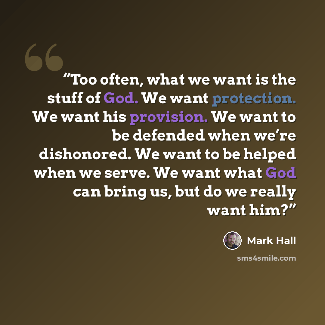 “Too often, what we want is the stuff of God. We want protection. We want his provision. We want to be defended when we’re dishonored. We want to be helped when we serve. We want what God can bring us, but do we really want him?” quote by Mark Hall