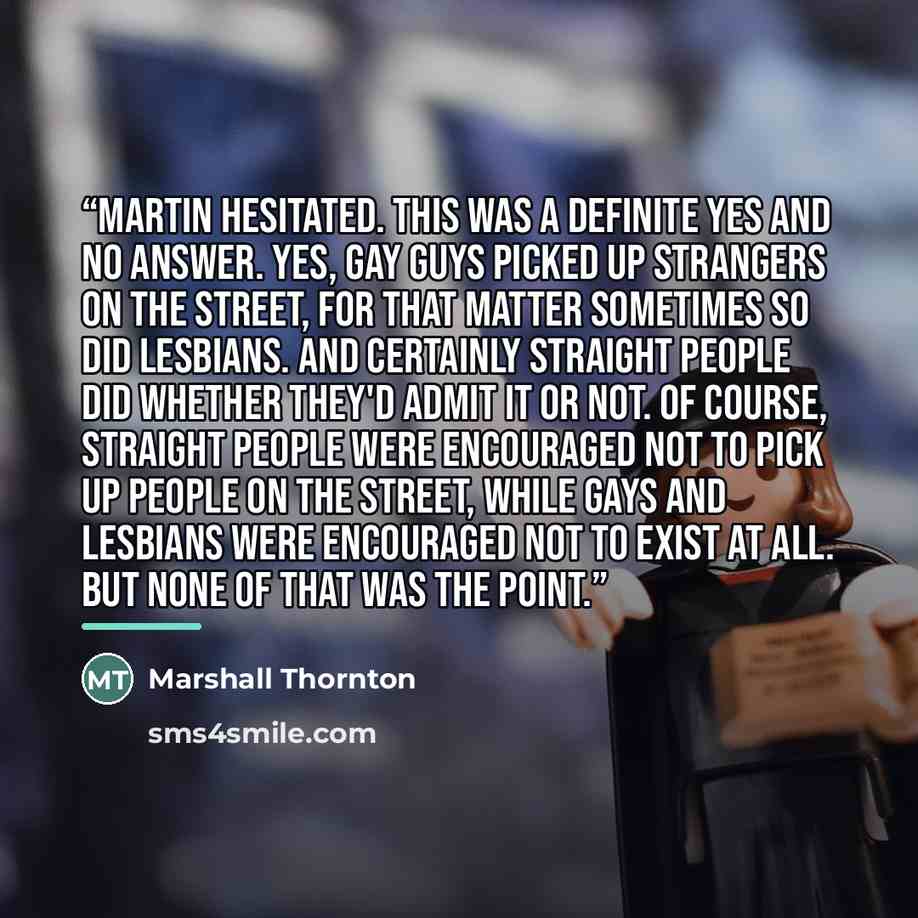“Martin hesitated. This was a definite yes and no answer. Yes, gay guys picked up strangers on the street, for that matter sometimes so did lesbians. And certainly straight people did whether they'd admit it or not. Of course, straight people were encouraged not to pick up people on the street…” quote by Marshall Thornton