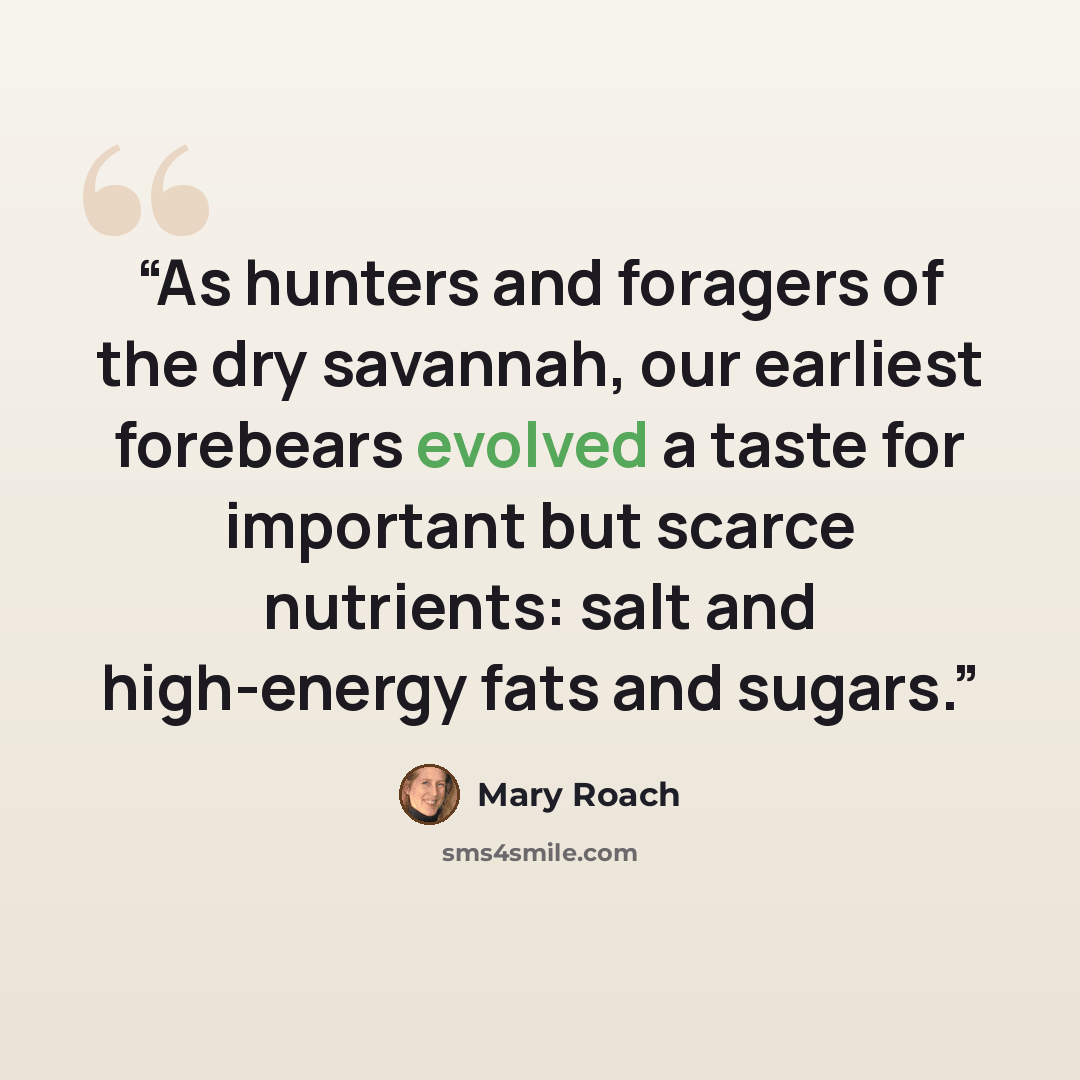 “As hunters and foragers of the dry savannah, our earliest forebears evolved a taste for important but scarce nutrients: salt and high-energy fats and sugars.” quote by Mary Roach
