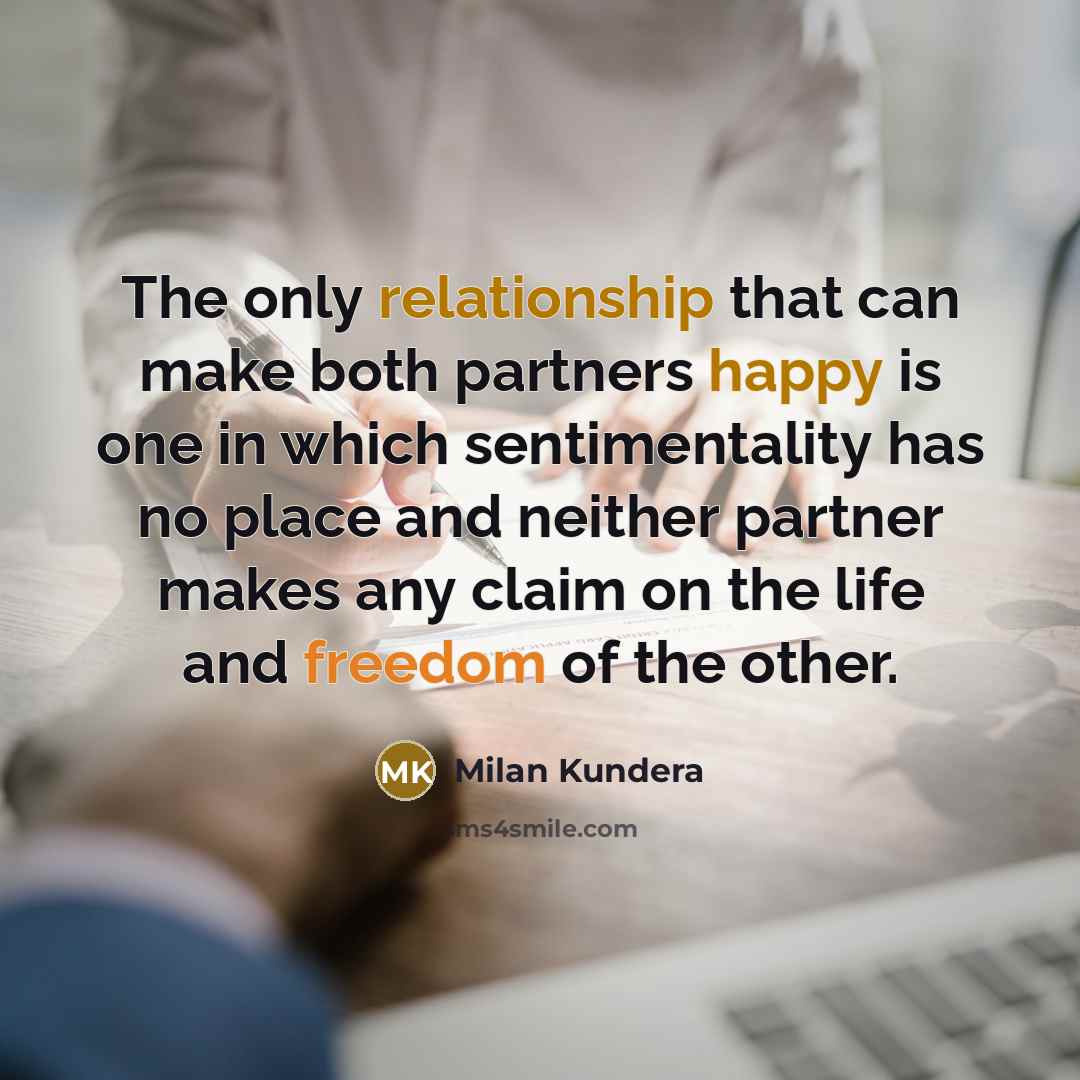 “The only relationship that can make both partners happy is one in which sentimentality has no place and neither partner makes any claim on the life and freedom of the other.” quote by Milan Kundera