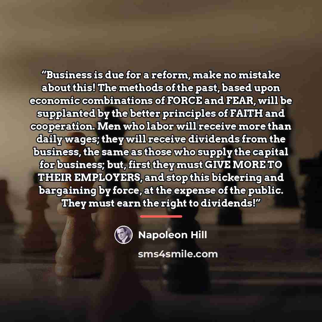 “Business is due for a reform, make no mistake about this! The methods of the past, based upon economic combinations of FORCE and FEAR, will be supplanted by the better principles of FAITH and cooperation. Men who labor will receive more than daily wages; they will receive dividends from the…” quote by Napoleon Hill