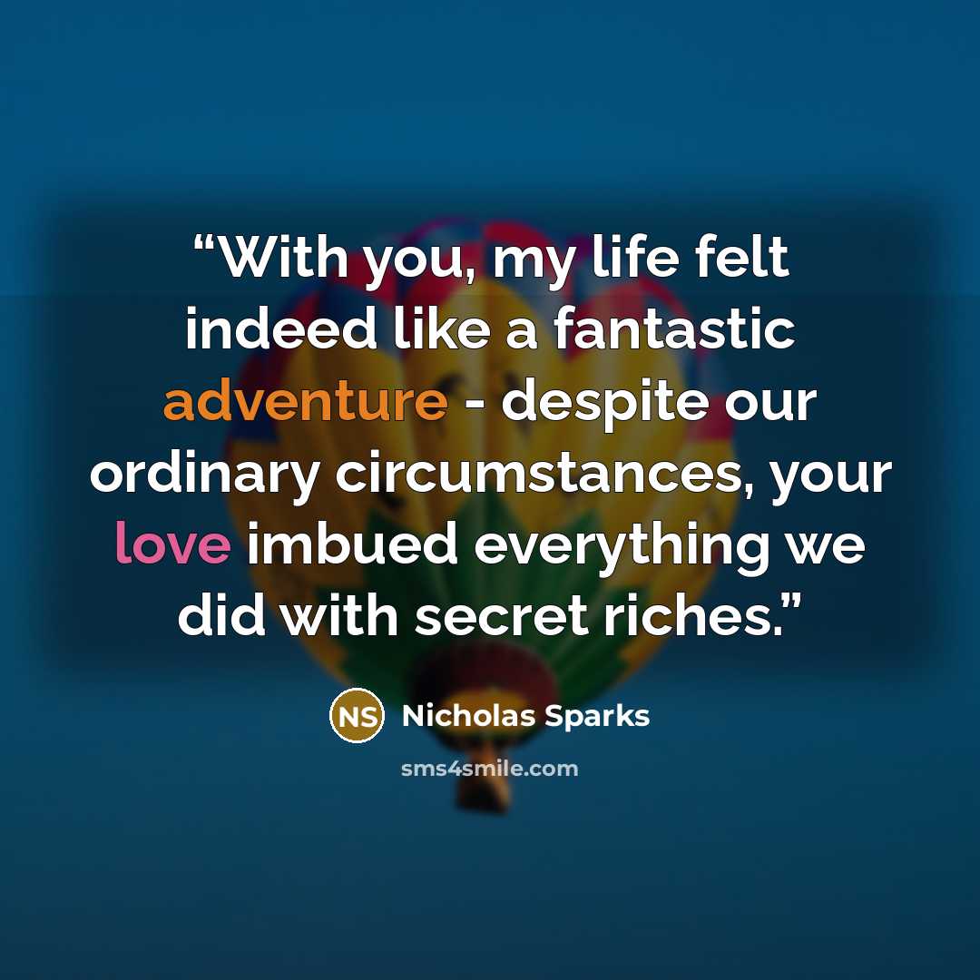 “With you, my life felt indeed like a fantastic adventure - despite our ordinary circumstances, your love imbued everything we did with secret riches.” quote by Nicholas Sparks