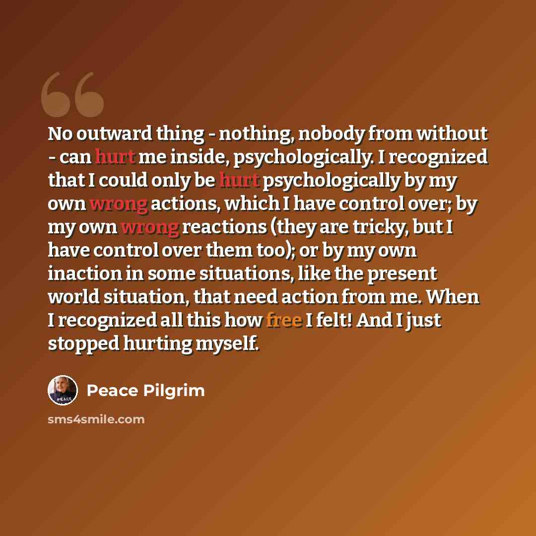 “No outward thing - nothing, nobody from without - can hurt me inside, psychologically. I recognized that I could only be hurt psychologically by my own wrong actions, which I have control over; by my own wrong reactions (they are tricky, but I have control over them too); or by my own inaction in…” quote by Peace Pilgrim