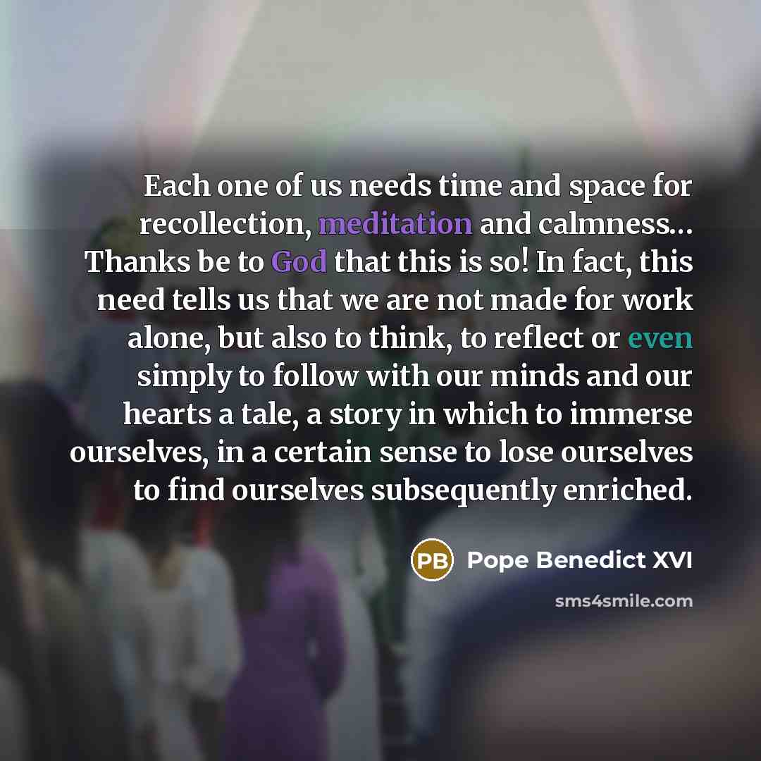 “Each one of us needs time and space for recollection, meditation and calmness… Thanks be to God that this is so! In fact, this need tells us that we are not made for work alone, but also to think, to reflect or even simply to follow with our minds and our hearts a tale, a story in which to immerse…” quote by Pope Benedict XVI