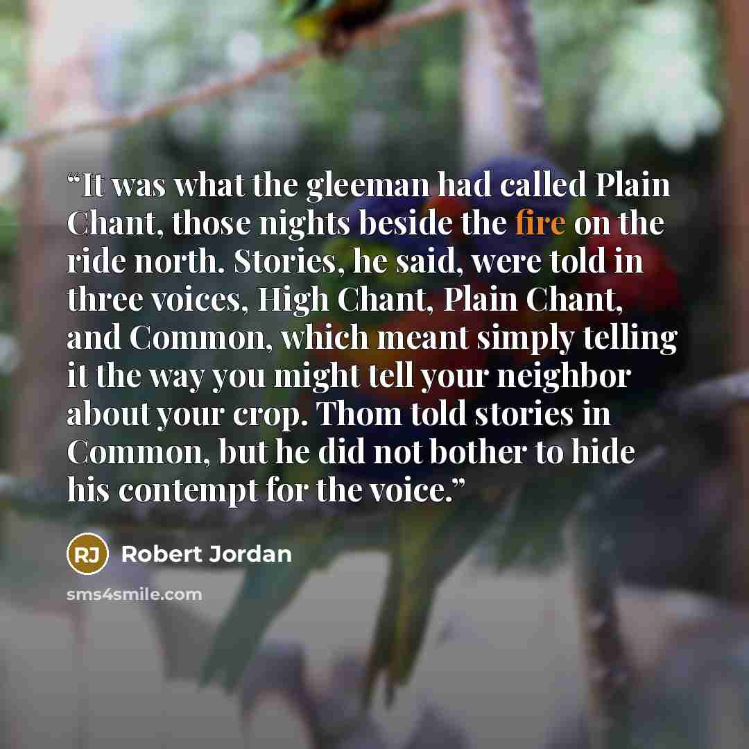 “It was what the gleeman had called Plain Chant, those nights beside the fire on the ride north. Stories, he said, were told in three voices, High Chant, Plain Chant, and Common, which meant simply telling it the way you might tell your neighbor about your crop. Thom told stories in Common, but he…” quote by Robert Jordan