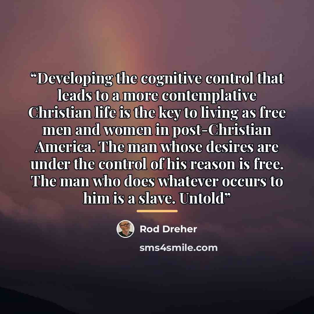 “Developing the cognitive control that leads to a more contemplative Christian life is the key to living as free men and women in post-Christian America. The man whose desires are under the control of his reason is free. The man who does whatever occurs to him is a slave. Untold” quote by Rod Dreher