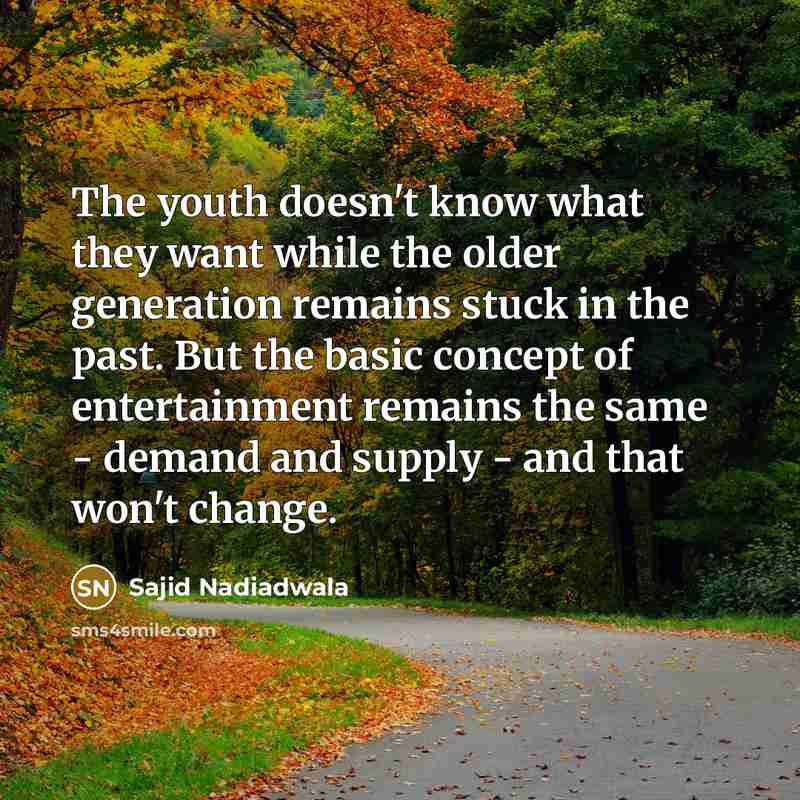 “The youth doesn't know what they want while the older generation remains stuck in the past. But the basic concept of entertainment remains the same - demand and supply - and that won't change.” quote by Sajid Nadiadwala
