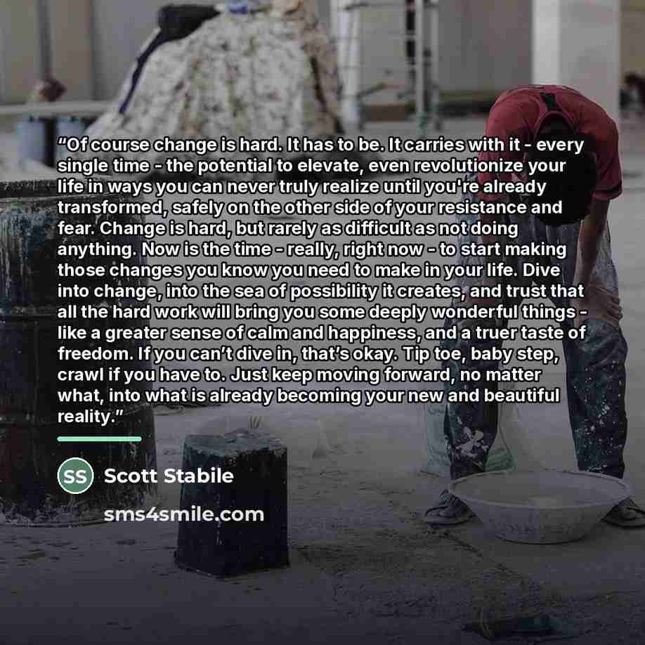 “Of course change is hard. It has to be. It carries with it - every single time - the potential to elevate, even revolutionize your life in ways you can never truly realize until you're already transformed, safely on the other side of your resistance and fear. Change is hard, but rarely as…” quote by Scott Stabile