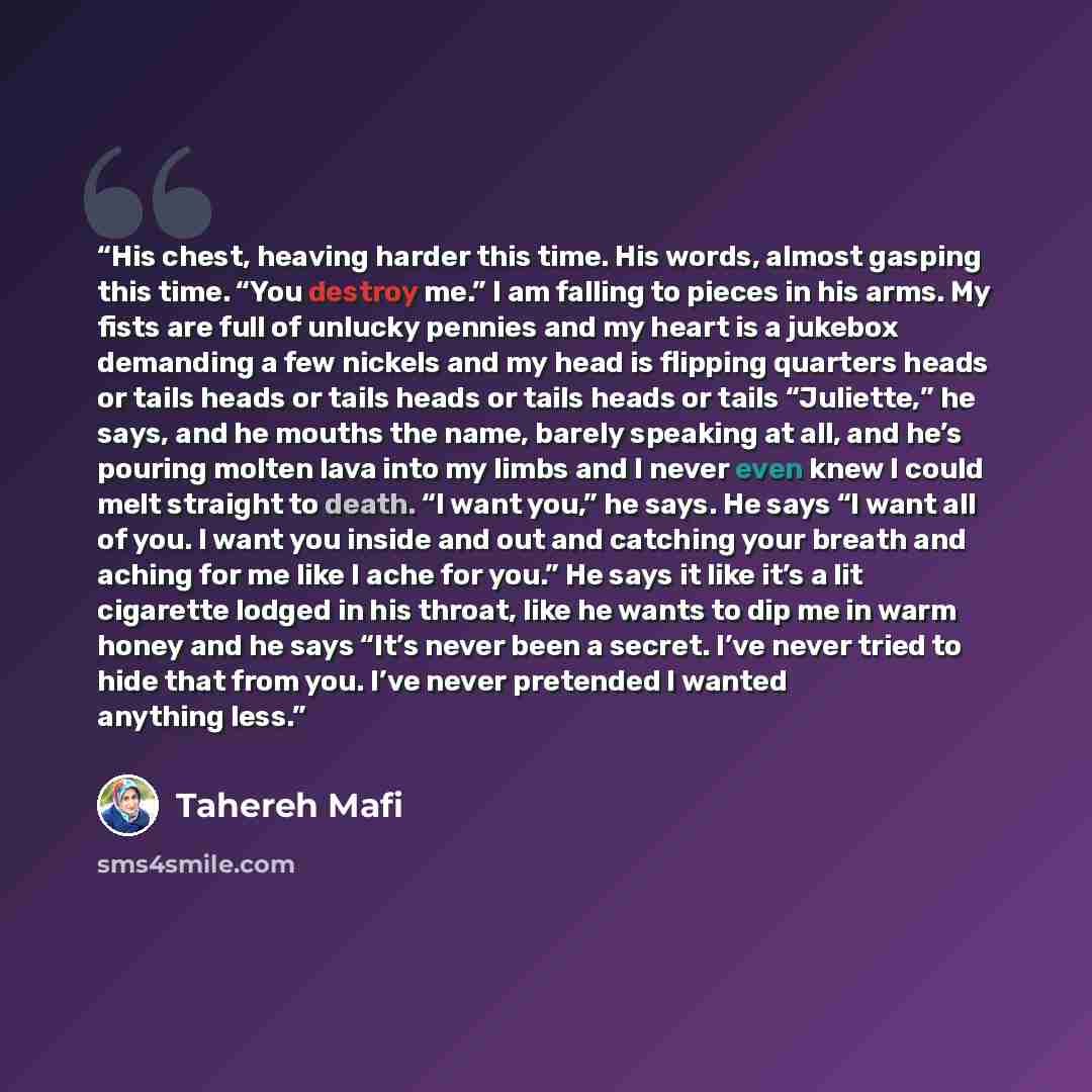 “His chest, heaving harder this time. His words, almost gasping this time. “You destroy me.” I am falling to pieces in his arms. My fists are full of unlucky pennies and my heart is a jukebox demanding a few nickels and my head is flipping quarters heads or tails heads or tails heads or tails heads…” quote by Tahereh Mafi