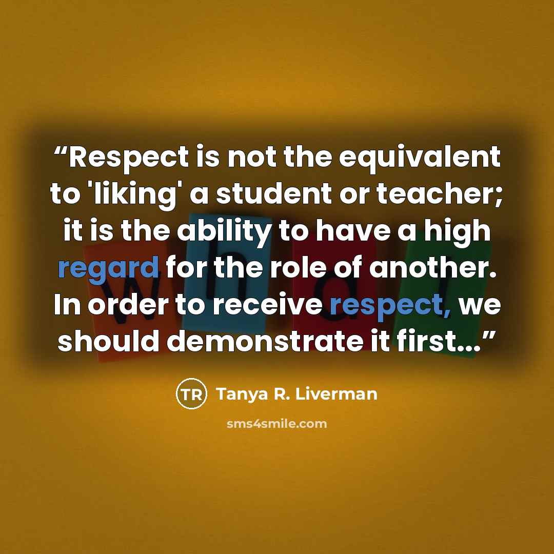 “Respect is not the equivalent to 'liking' a student or teacher; it is the ability to have a high regard for the role of another. In order to receive respect, we should demonstrate it first...” quote by Tanya R. Liverman