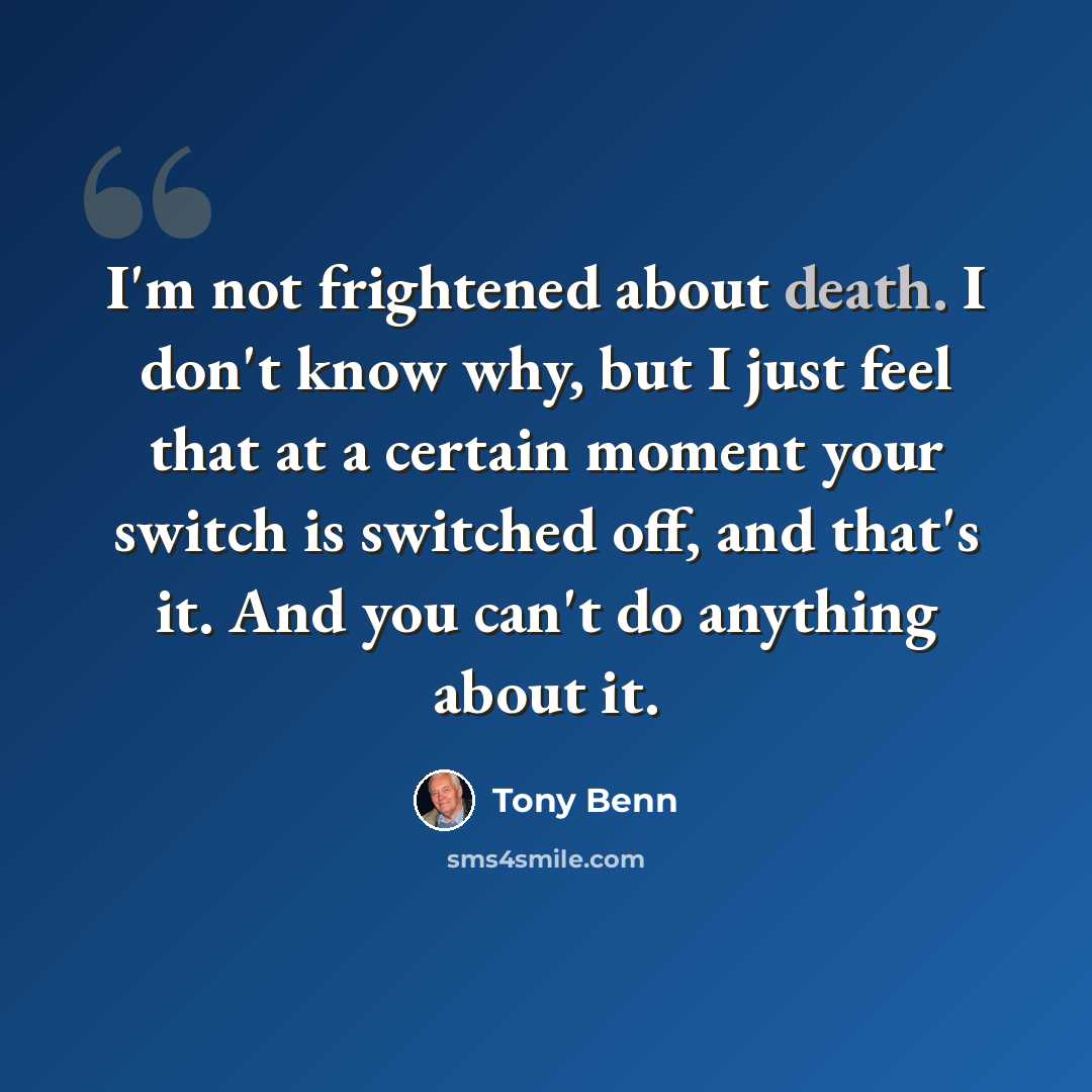 “I'm not frightened about death. I don't know why, but I just feel that at a certain moment your switch is switched off, and that's it. And you can't do anything about it.” quote by Tony Benn