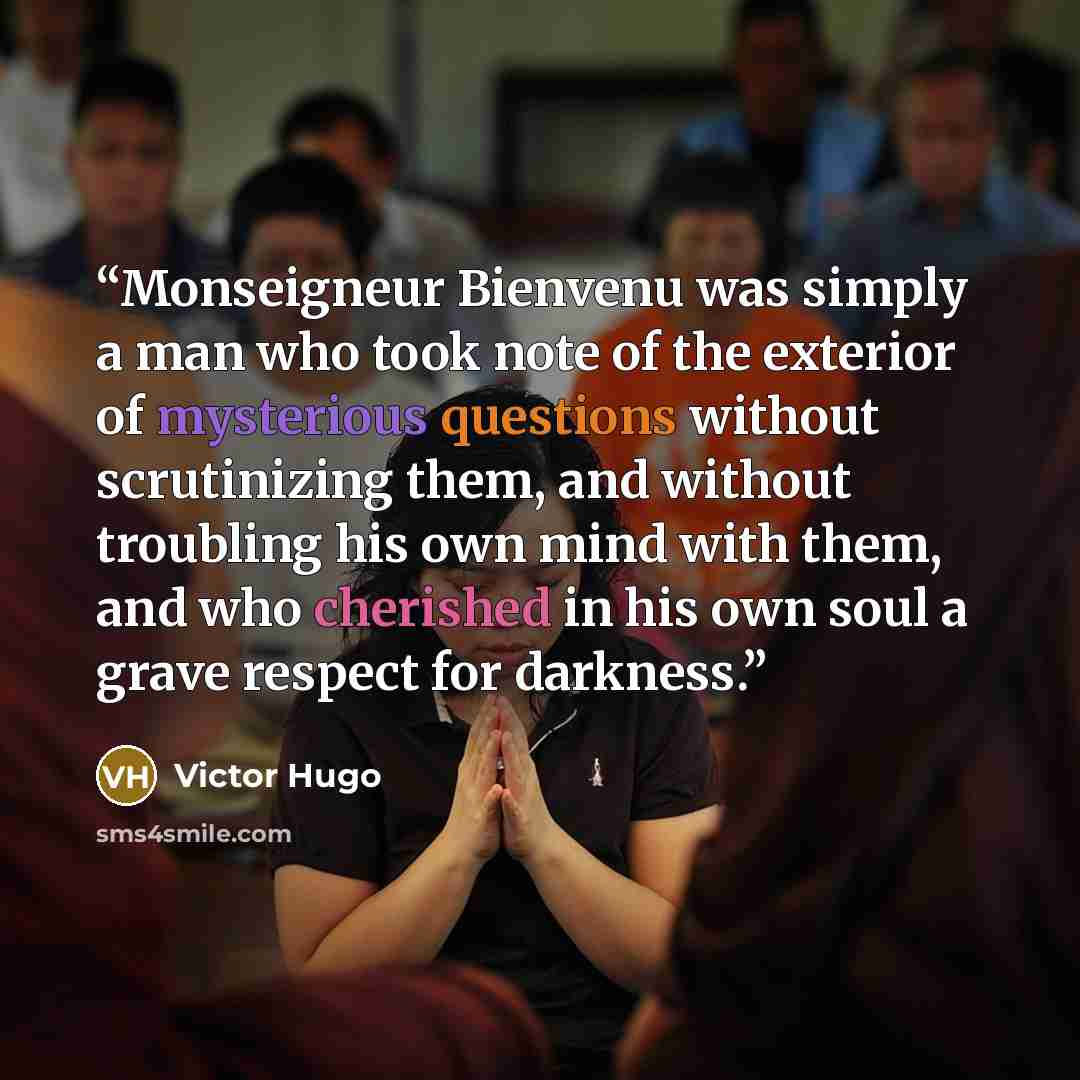 “Monseigneur Bienvenu was simply a man who took note of the exterior of mysterious questions without scrutinizing them, and without troubling his own mind with them, and who cherished in his own soul a grave respect for darkness.” quote by Victor Hugo