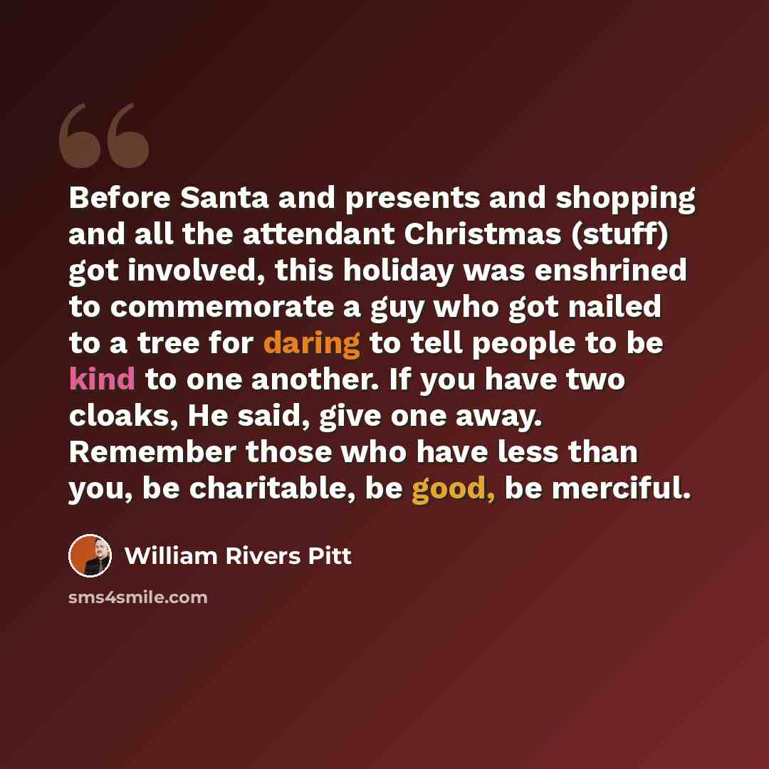 “Before Santa and presents and shopping and all the attendant Christmas (stuff) got involved, this holiday was enshrined to commemorate a guy who got nailed to a tree for daring to tell people to be kind to one another. If you have two cloaks, He said, give one away. Remember those who have less…” quote by William Rivers Pitt