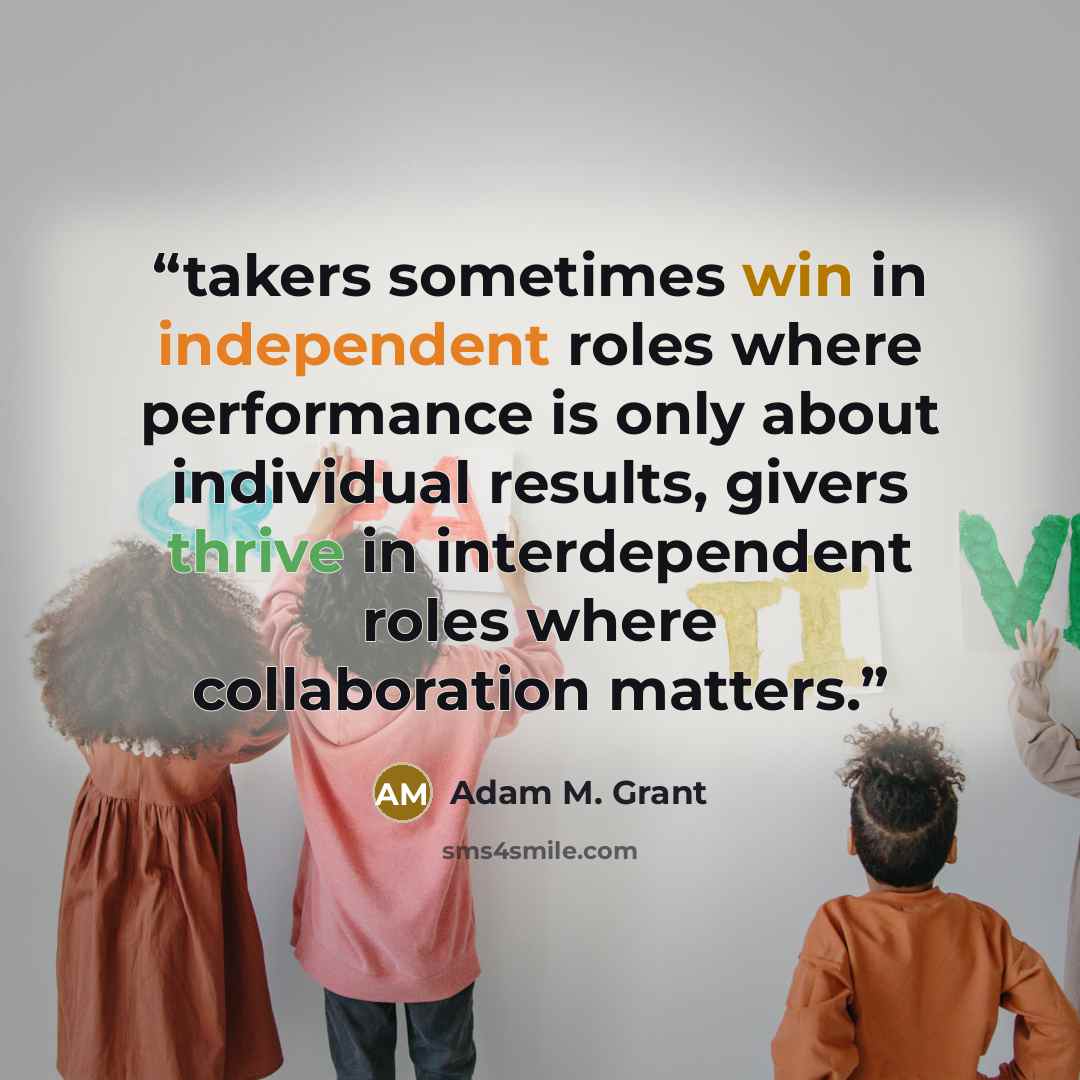 “takers sometimes win in independent roles where performance is only about individual results, givers thrive in interdependent roles where collaboration matters.” quote by Adam M. Grant