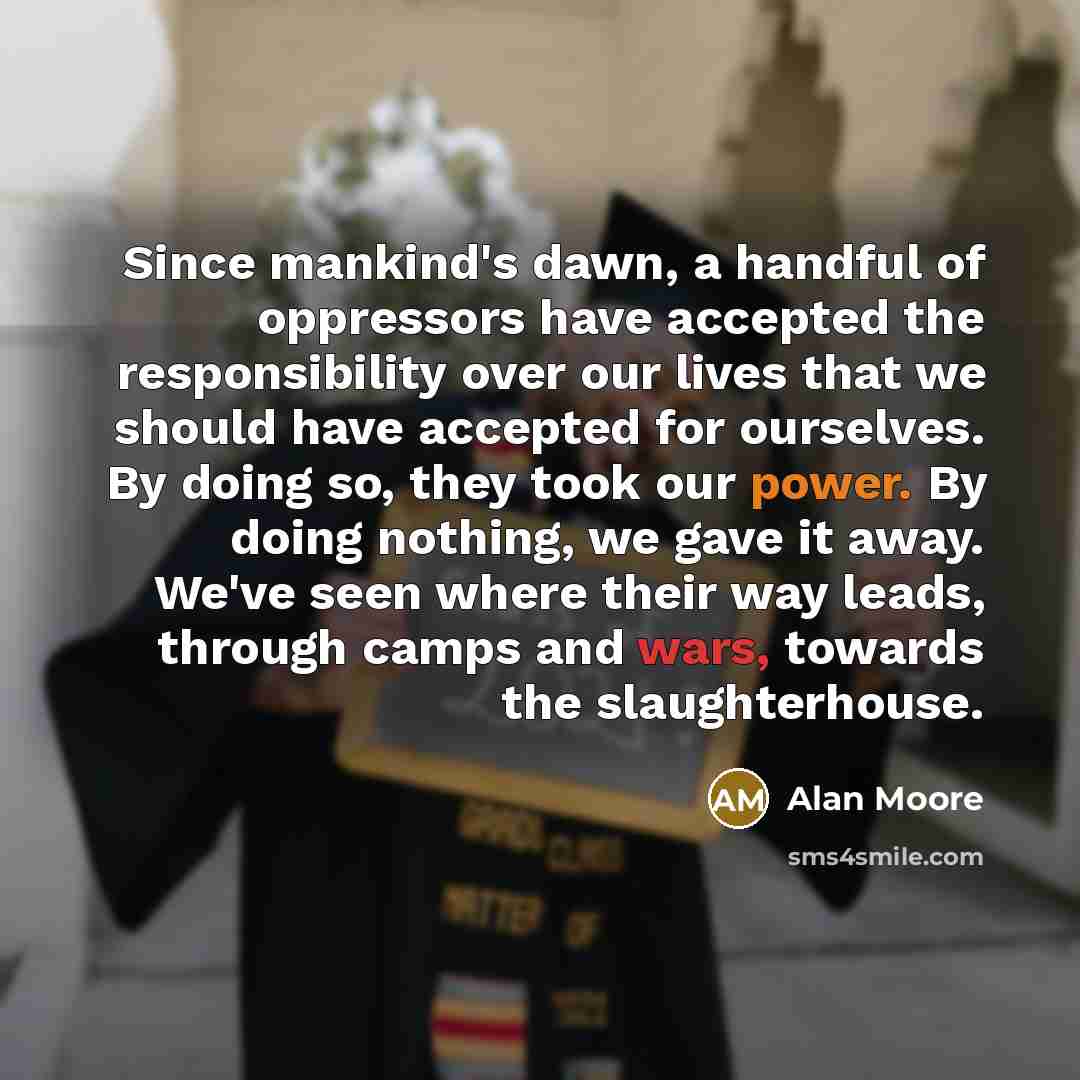 “Since mankind's dawn, a handful of oppressors have accepted the responsibility over our lives that we should have accepted for ourselves. By doing so, they took our power. By doing nothing, we gave it away. We've seen where their way leads, through camps and wars, towards the slaughterhouse.” quote by Alan Moore