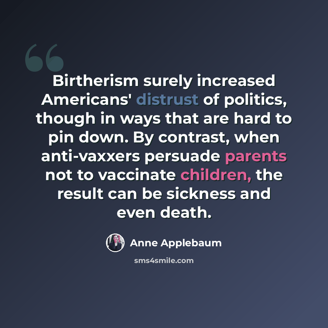 “Birtherism surely increased Americans' distrust of politics, though in ways that are hard to pin down. By contrast, when anti-vaxxers persuade parents not to vaccinate children, the result can be sickness and even death.” quote by Anne Applebaum