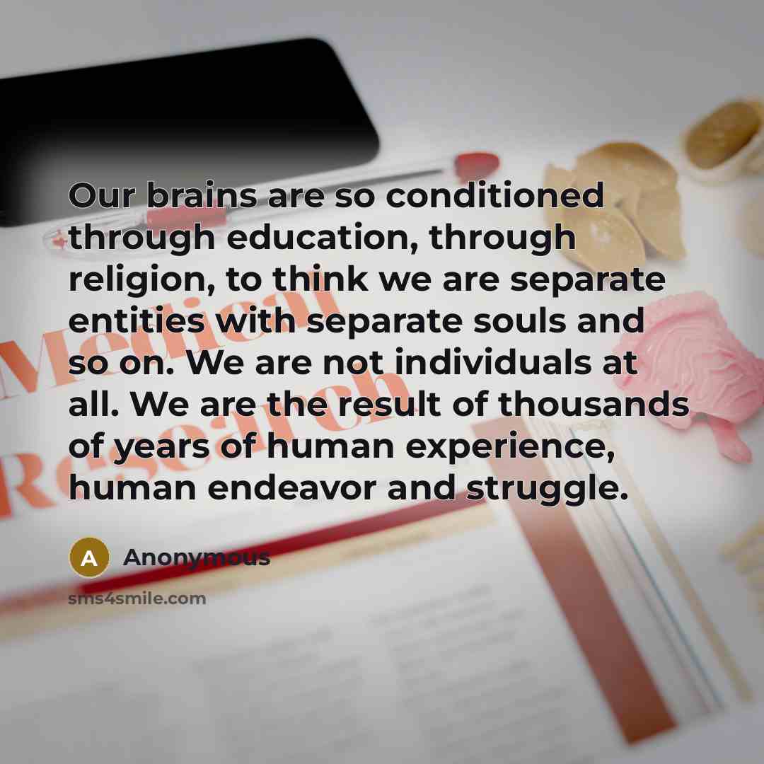 “Our brains are so conditioned through education, through religion, to think we are separate entities with separate souls and so on. We are not individuals at all. We are the result of thousands of years of human experience, human endeavor and struggle.” quote by Anonymous