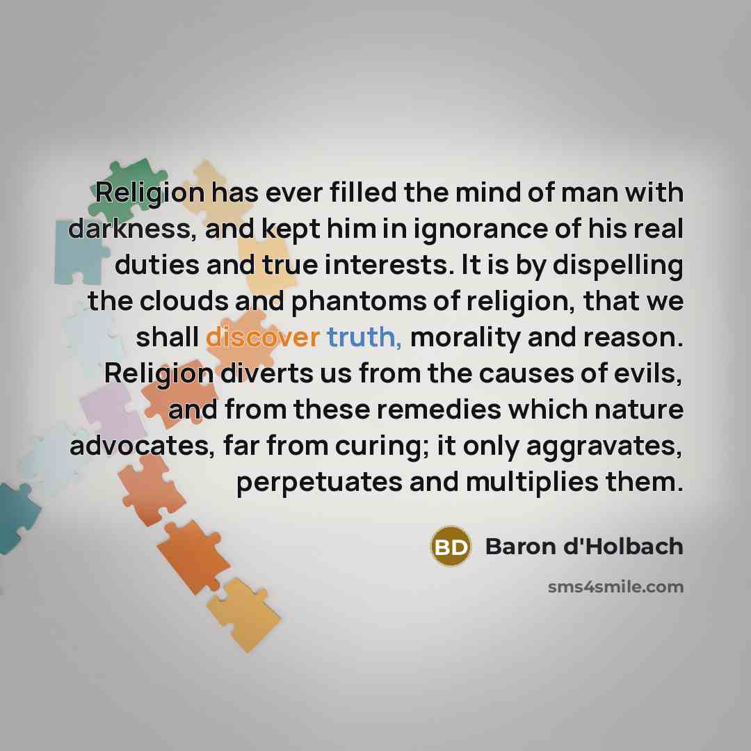 “Religion has ever filled the mind of man with darkness, and kept him in ignorance of his real duties and true interests. It is by dispelling the clouds and phantoms of religion, that we shall discover truth, morality and reason. Religion diverts us from the causes of evils, and from these remedies…” quote by Baron d'Holbach