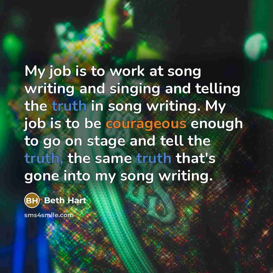 “My job is to work at song writing and singing and telling the truth in song writing. My job is to be courageous enough to go on stage and tell the truth, the same truth that's gone into my song writing.” quote by Beth Hart