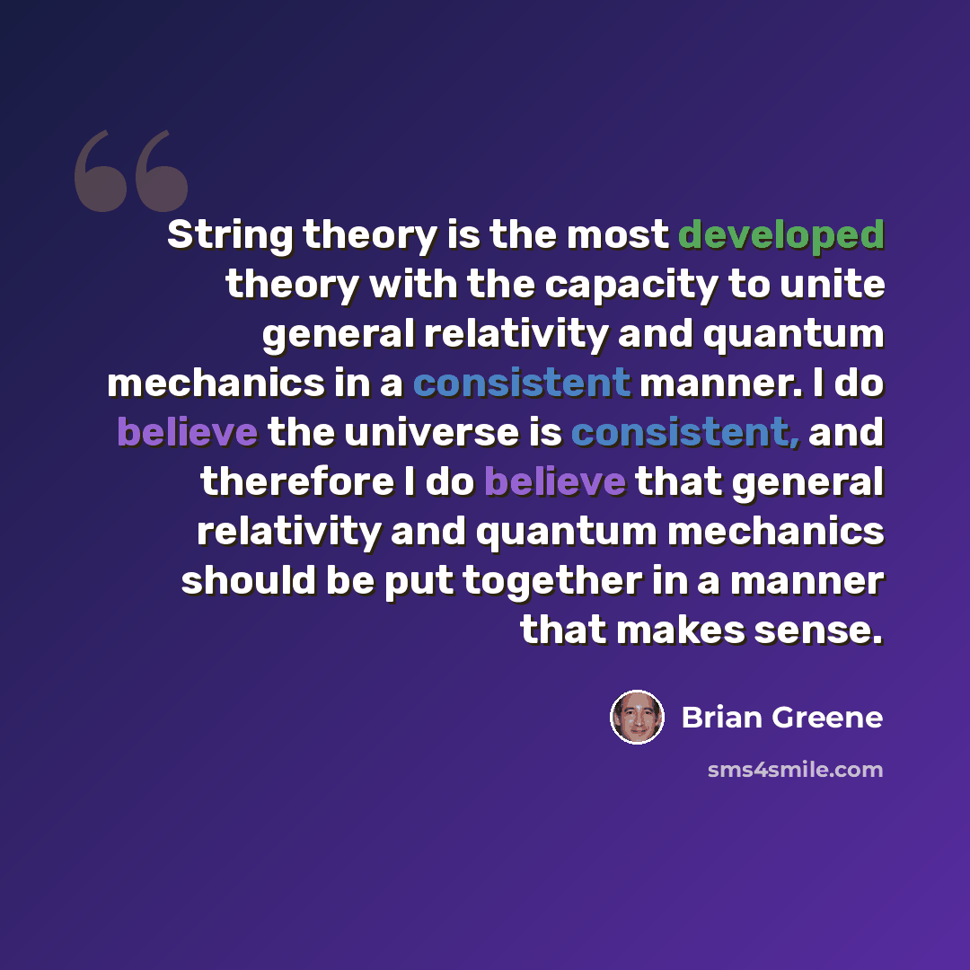 “String theory is the most developed theory with the capacity to unite general relativity and quantum mechanics in a consistent manner. I do believe the universe is consistent, and therefore I do believe that general relativity and quantum mechanics should be put together in a manner that makes…” quote by Brian Greene