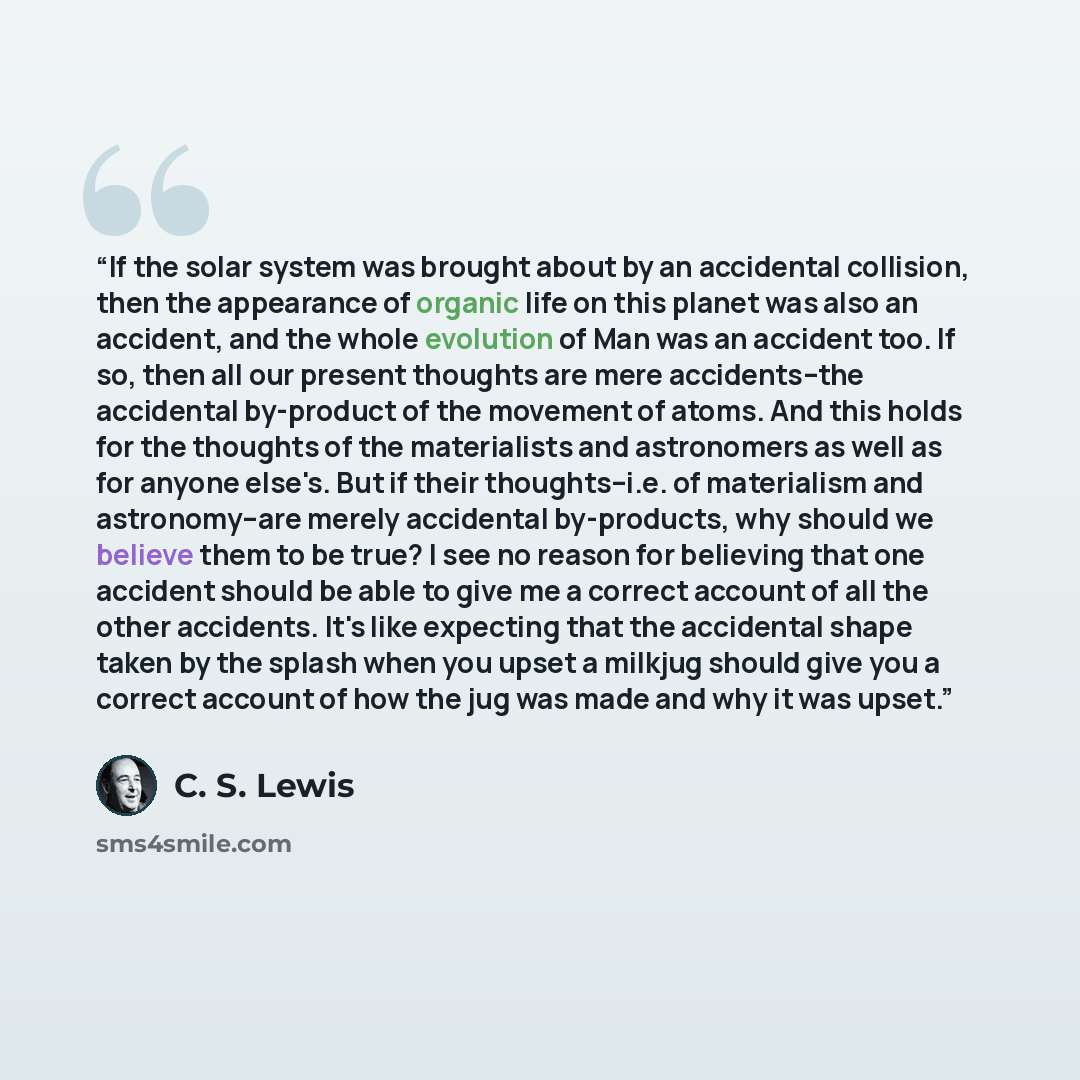 “If the solar system was brought about by an accidental collision, then the appearance of organic life on this planet was also an accident, and the whole evolution of Man was an accident too. If so, then all our present thoughts are mere accidents--the accidental by-product of the movement of…” quote by C. S. Lewis